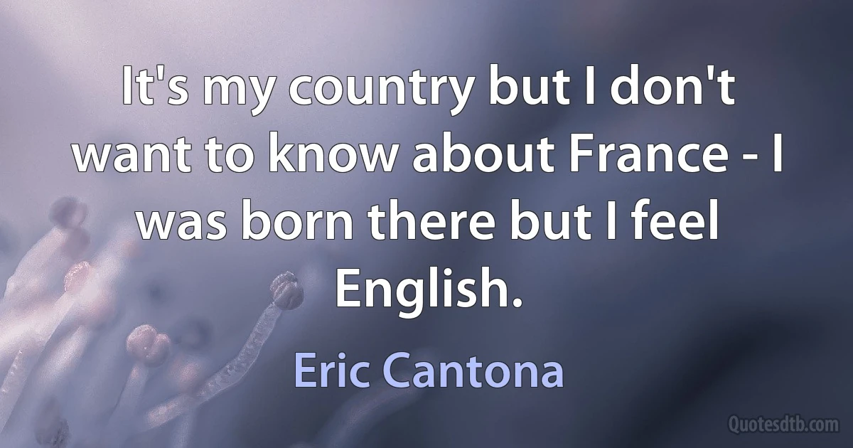 It's my country but I don't want to know about France - I was born there but I feel English. (Eric Cantona)