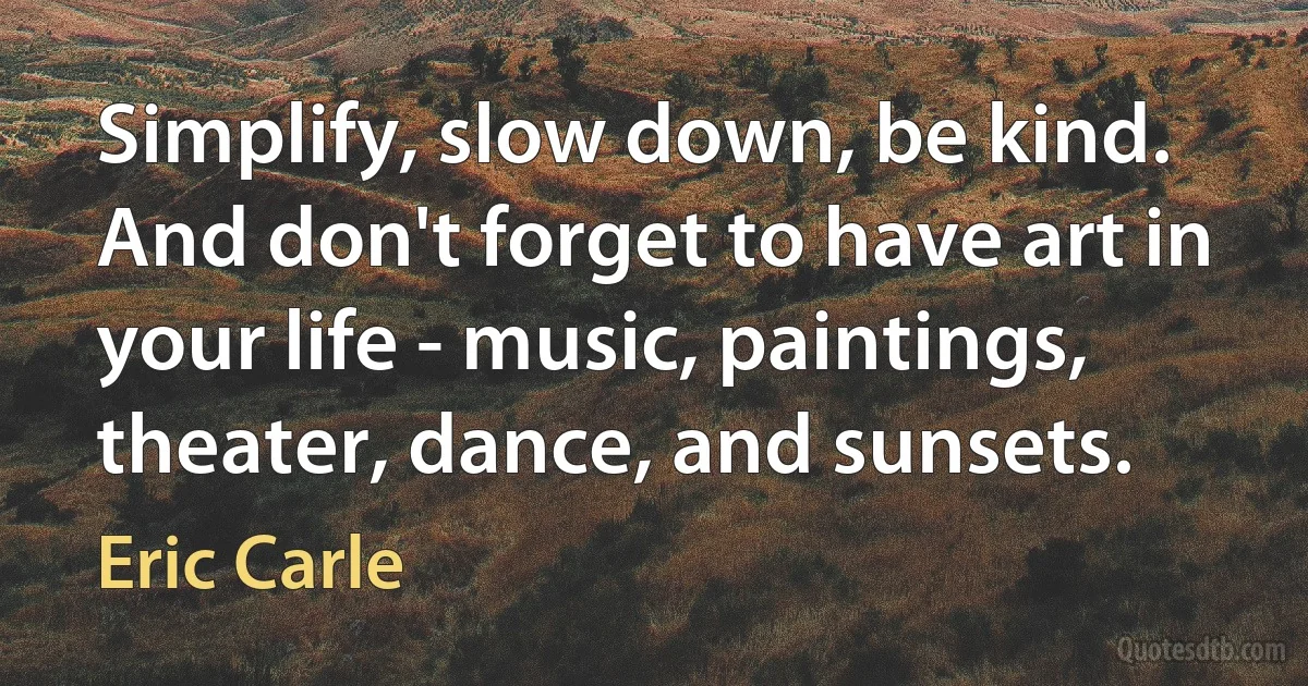 Simplify, slow down, be kind. And don't forget to have art in your life - music, paintings, theater, dance, and sunsets. (Eric Carle)