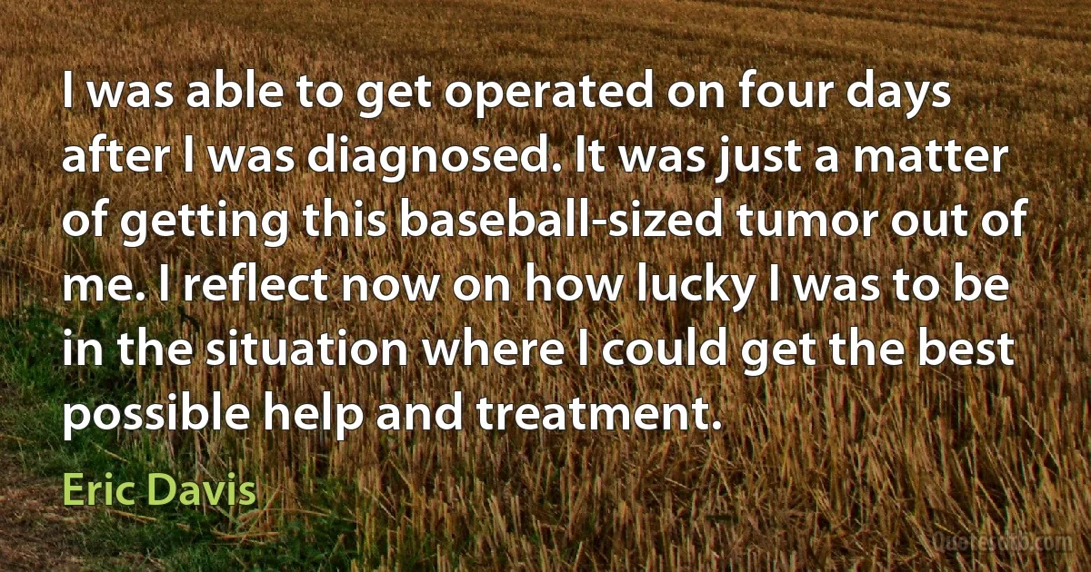 I was able to get operated on four days after I was diagnosed. It was just a matter of getting this baseball-sized tumor out of me. I reflect now on how lucky I was to be in the situation where I could get the best possible help and treatment. (Eric Davis)