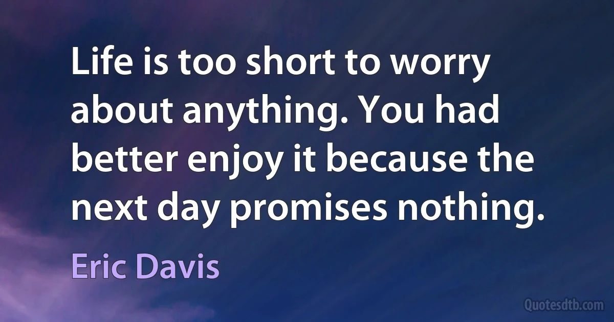 Life is too short to worry about anything. You had better enjoy it because the next day promises nothing. (Eric Davis)