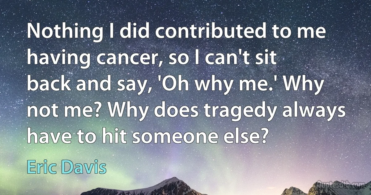 Nothing I did contributed to me having cancer, so I can't sit back and say, 'Oh why me.' Why not me? Why does tragedy always have to hit someone else? (Eric Davis)