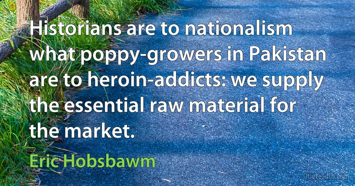 Historians are to nationalism what poppy-growers in Pakistan are to heroin-addicts: we supply the essential raw material for the market. (Eric Hobsbawm)