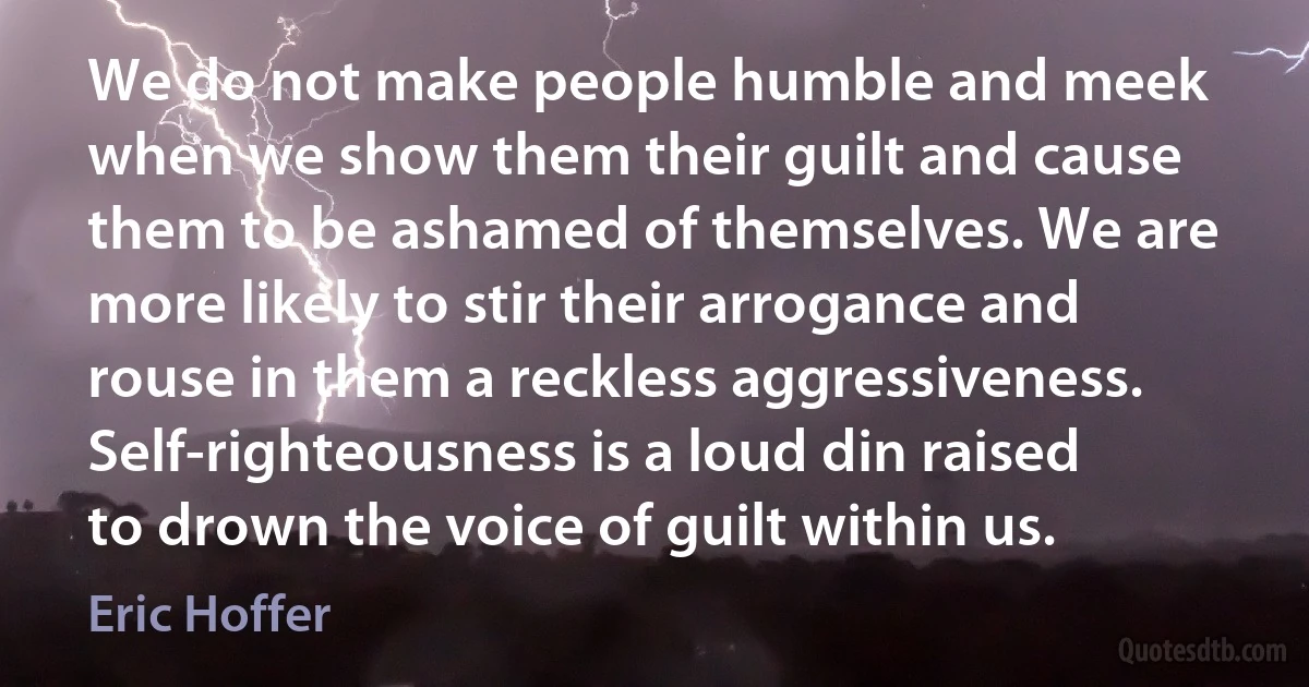 We do not make people humble and meek when we show them their guilt and cause them to be ashamed of themselves. We are more likely to stir their arrogance and rouse in them a reckless aggressiveness. Self-righteousness is a loud din raised to drown the voice of guilt within us. (Eric Hoffer)