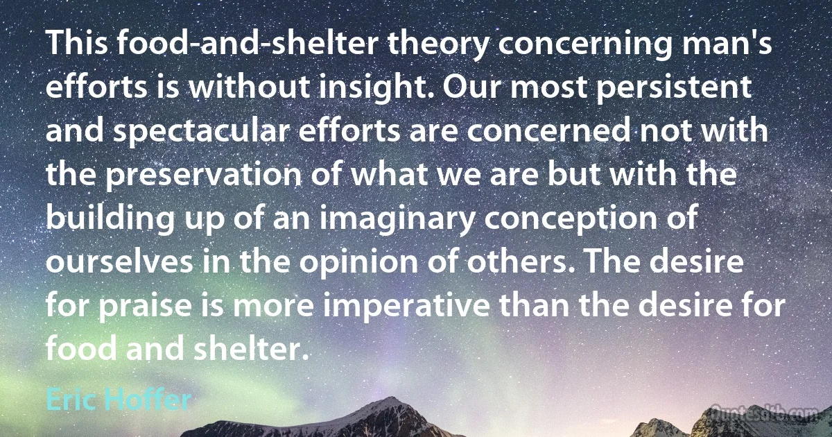 This food-and-shelter theory concerning man's efforts is without insight. Our most persistent and spectacular efforts are concerned not with the preservation of what we are but with the building up of an imaginary conception of ourselves in the opinion of others. The desire for praise is more imperative than the desire for food and shelter. (Eric Hoffer)