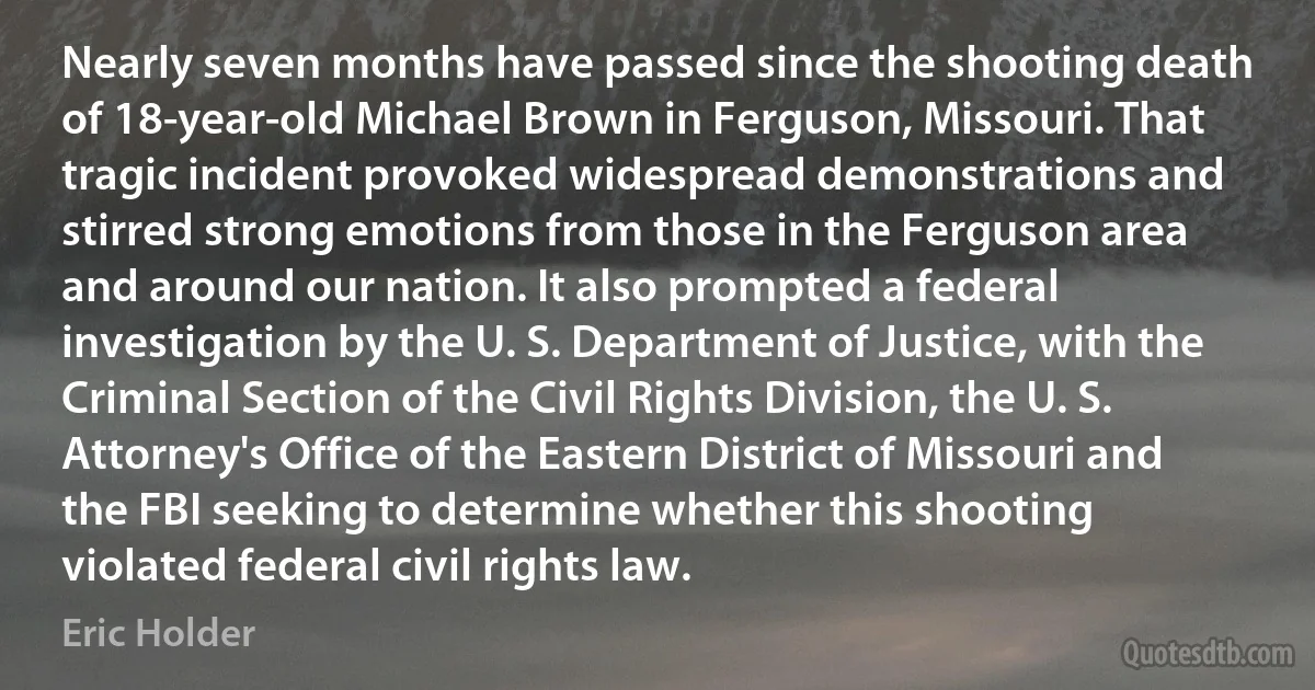 Nearly seven months have passed since the shooting death of 18-year-old Michael Brown in Ferguson, Missouri. That tragic incident provoked widespread demonstrations and stirred strong emotions from those in the Ferguson area and around our nation. It also prompted a federal investigation by the U. S. Department of Justice, with the Criminal Section of the Civil Rights Division, the U. S. Attorney's Office of the Eastern District of Missouri and the FBI seeking to determine whether this shooting violated federal civil rights law. (Eric Holder)