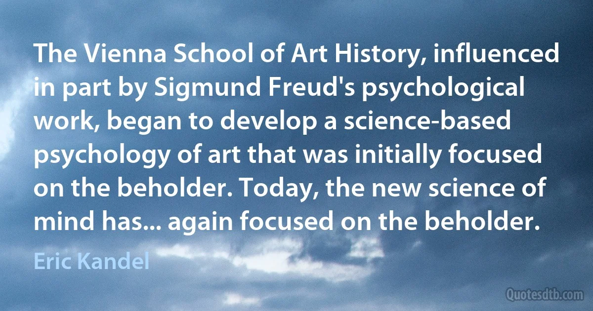 The Vienna School of Art History, influenced in part by Sigmund Freud's psychological work, began to develop a science-based psychology of art that was initially focused on the beholder. Today, the new science of mind has... again focused on the beholder. (Eric Kandel)