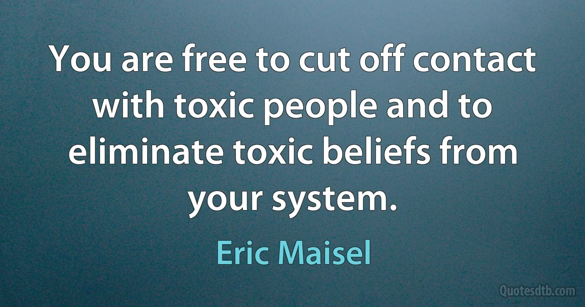 You are free to cut off contact with toxic people and to eliminate toxic beliefs from your system. (Eric Maisel)