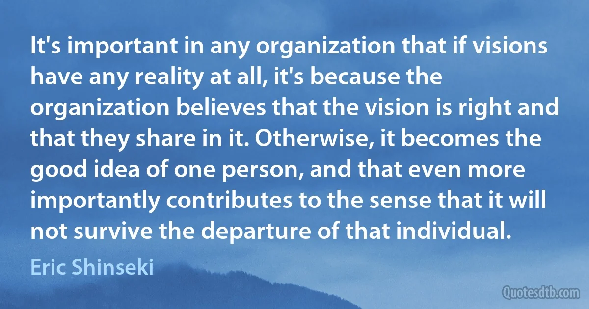 It's important in any organization that if visions have any reality at all, it's because the organization believes that the vision is right and that they share in it. Otherwise, it becomes the good idea of one person, and that even more importantly contributes to the sense that it will not survive the departure of that individual. (Eric Shinseki)