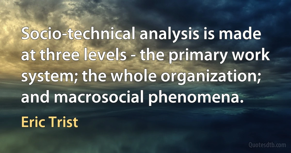 Socio-technical analysis is made at three levels - the primary work system; the whole organization; and macrosocial phenomena. (Eric Trist)