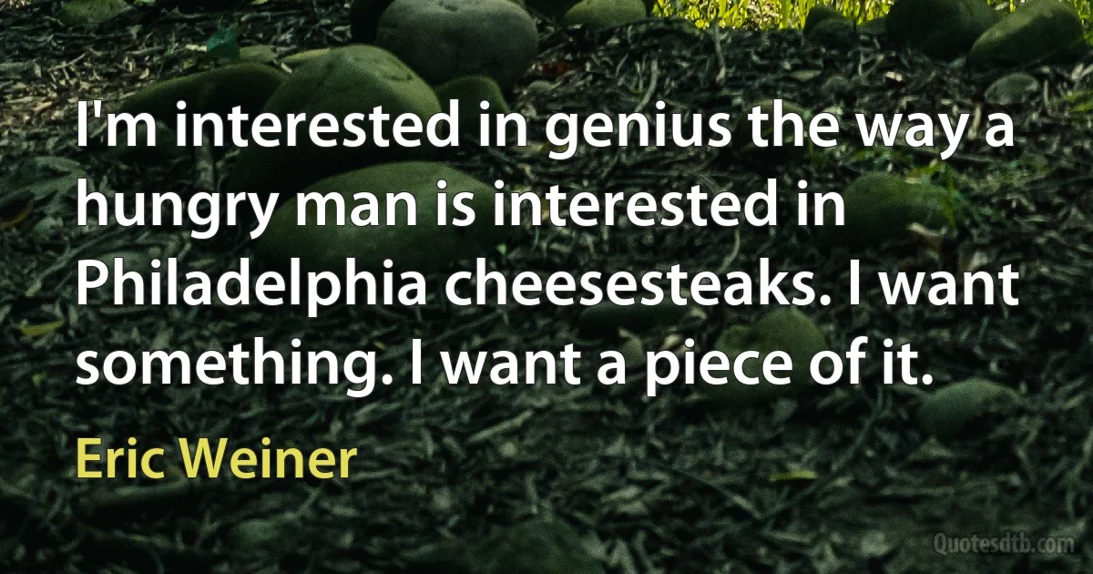 I'm interested in genius the way a hungry man is interested in Philadelphia cheesesteaks. I want something. I want a piece of it. (Eric Weiner)