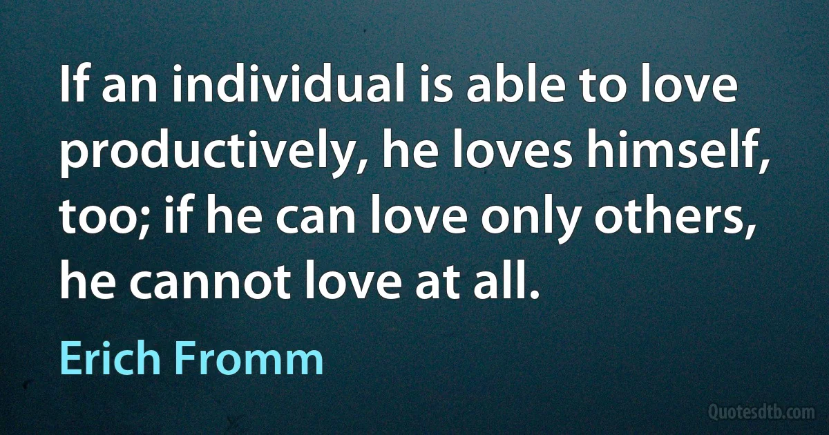 If an individual is able to love productively, he loves himself, too; if he can love only others, he cannot love at all. (Erich Fromm)