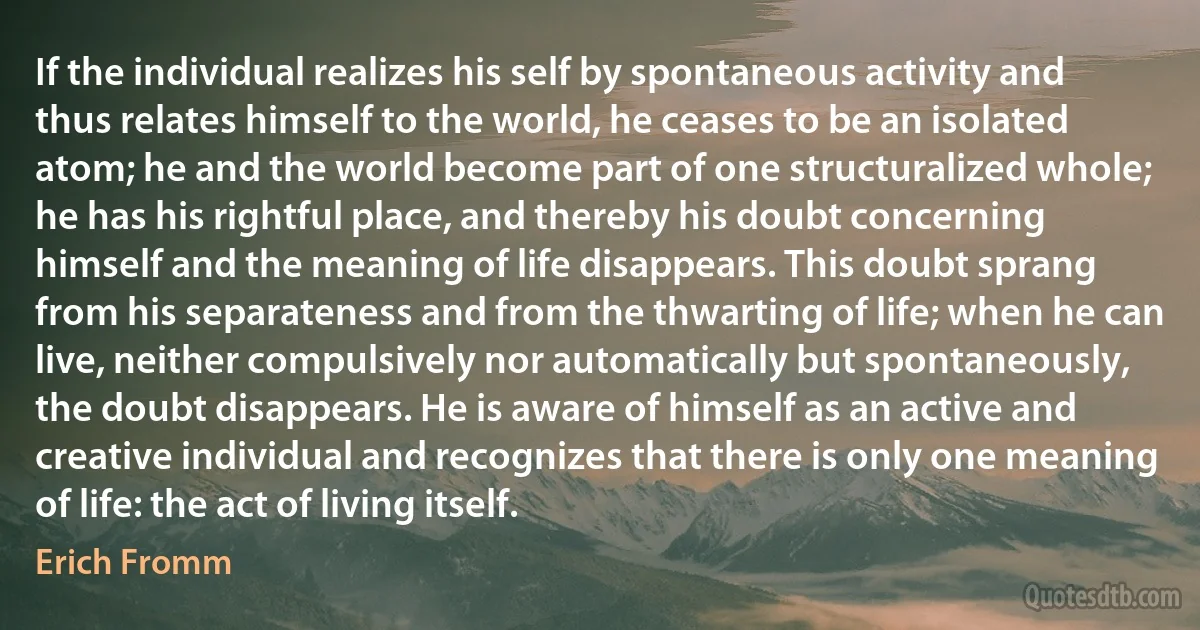 If the individual realizes his self by spontaneous activity and thus relates himself to the world, he ceases to be an isolated atom; he and the world become part of one structuralized whole; he has his rightful place, and thereby his doubt concerning himself and the meaning of life disappears. This doubt sprang from his separateness and from the thwarting of life; when he can live, neither compulsively nor automatically but spontaneously, the doubt disappears. He is aware of himself as an active and creative individual and recognizes that there is only one meaning of life: the act of living itself. (Erich Fromm)