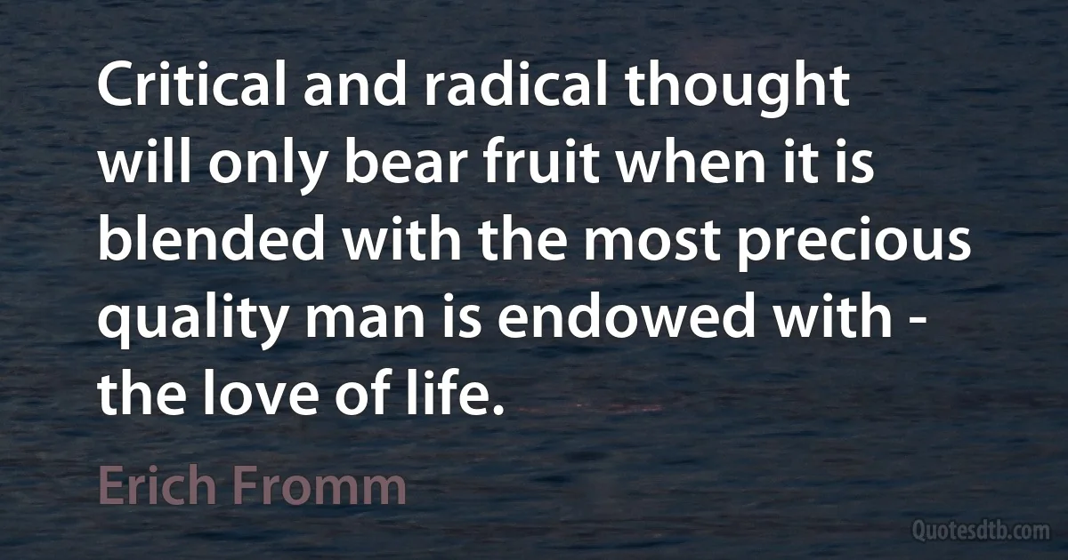 Critical and radical thought will only bear fruit when it is blended with the most precious quality man is endowed with - the love of life. (Erich Fromm)