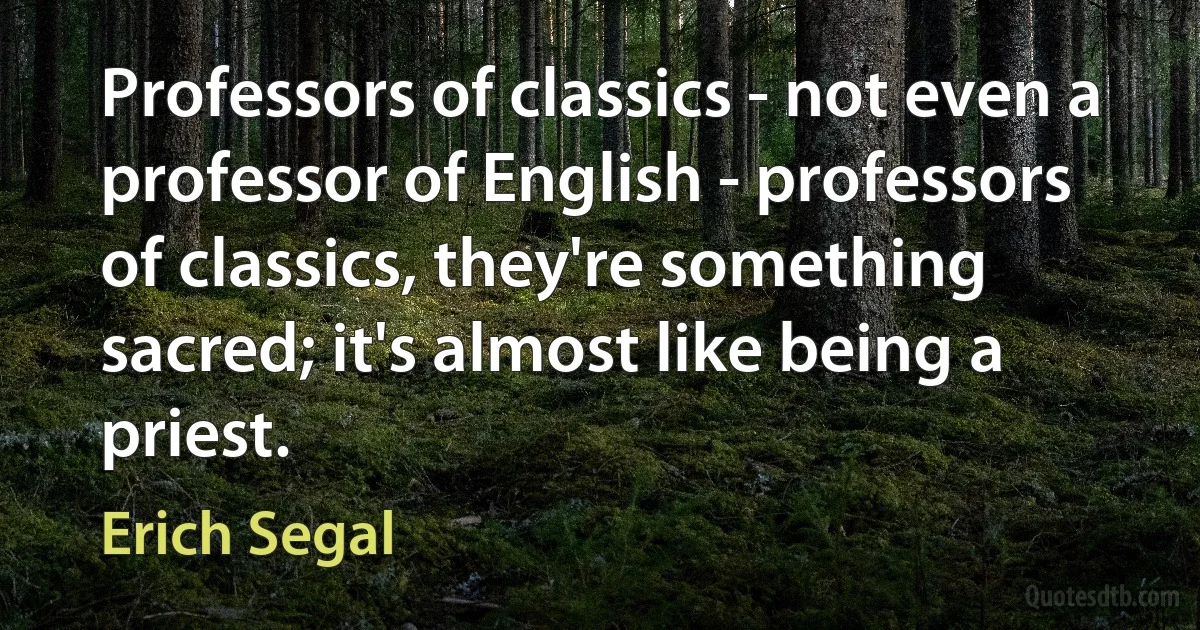 Professors of classics - not even a professor of English - professors of classics, they're something sacred; it's almost like being a priest. (Erich Segal)