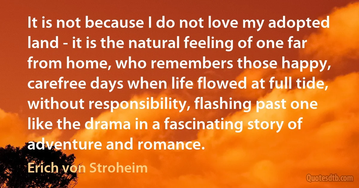 It is not because I do not love my adopted land - it is the natural feeling of one far from home, who remembers those happy, carefree days when life flowed at full tide, without responsibility, flashing past one like the drama in a fascinating story of adventure and romance. (Erich von Stroheim)