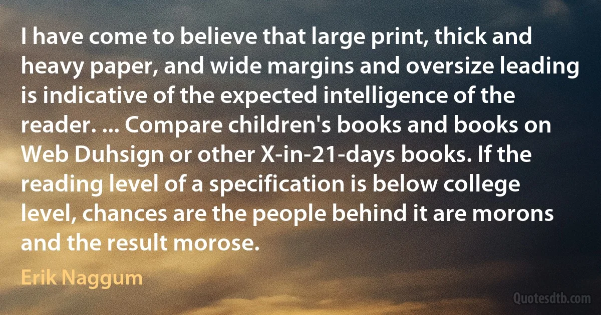 I have come to believe that large print, thick and heavy paper, and wide margins and oversize leading is indicative of the expected intelligence of the reader. ... Compare children's books and books on Web Duhsign or other X-in-21-days books. If the reading level of a specification is below college level, chances are the people behind it are morons and the result morose. (Erik Naggum)