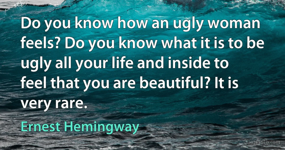 Do you know how an ugly woman feels? Do you know what it is to be ugly all your life and inside to feel that you are beautiful? It is very rare. (Ernest Hemingway)