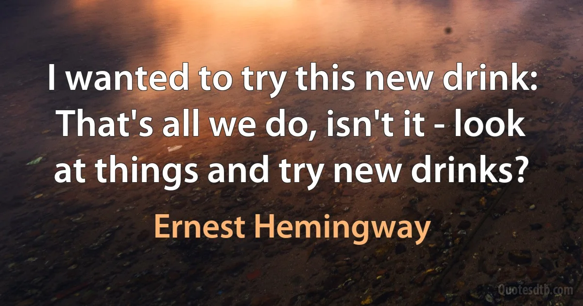 I wanted to try this new drink: That's all we do, isn't it - look at things and try new drinks? (Ernest Hemingway)