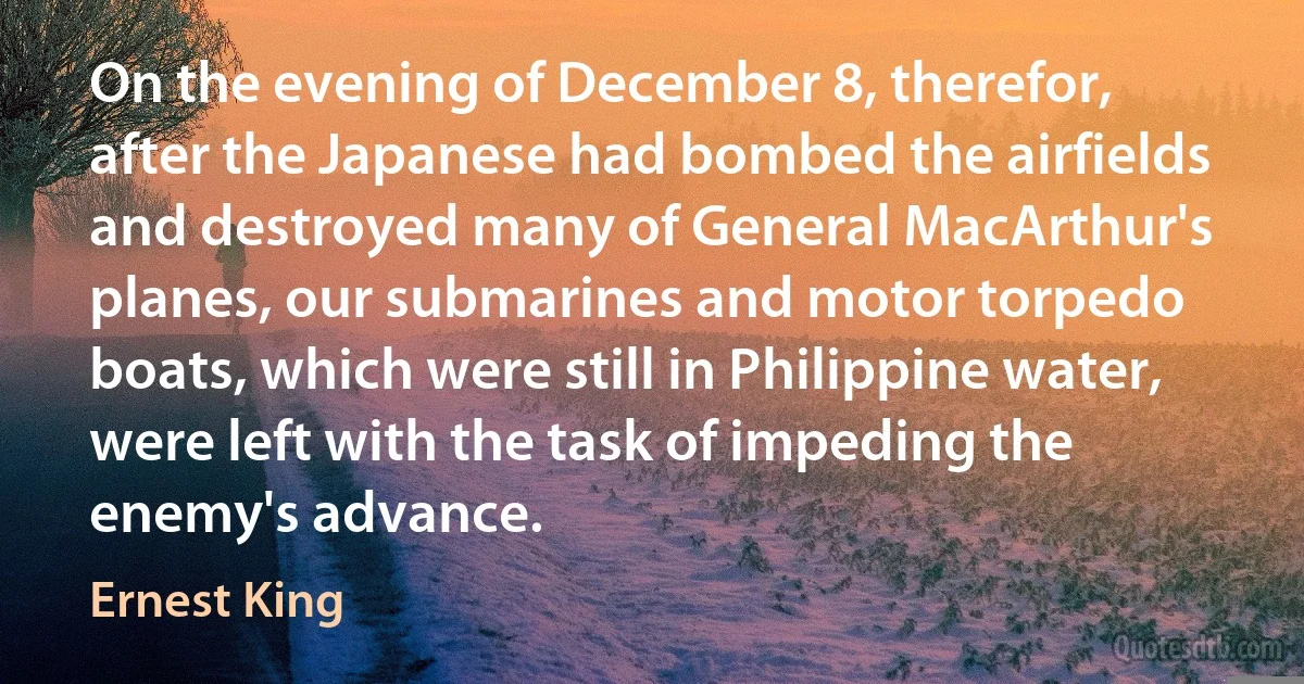 On the evening of December 8, therefor, after the Japanese had bombed the airfields and destroyed many of General MacArthur's planes, our submarines and motor torpedo boats, which were still in Philippine water, were left with the task of impeding the enemy's advance. (Ernest King)