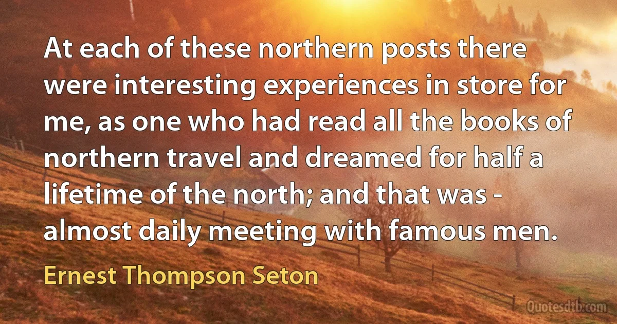 At each of these northern posts there were interesting experiences in store for me, as one who had read all the books of northern travel and dreamed for half a lifetime of the north; and that was - almost daily meeting with famous men. (Ernest Thompson Seton)