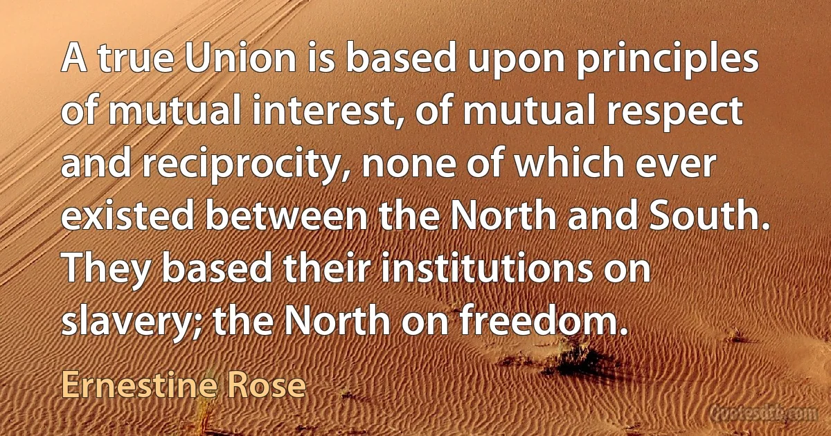 A true Union is based upon principles of mutual interest, of mutual respect and reciprocity, none of which ever existed between the North and South. They based their institutions on slavery; the North on freedom. (Ernestine Rose)