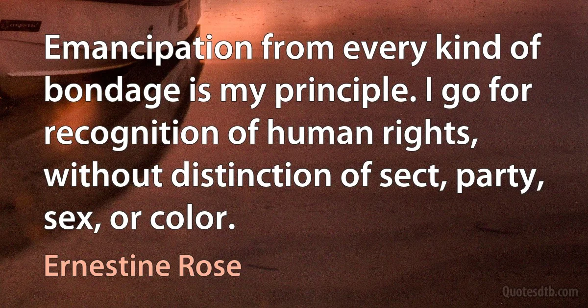 Emancipation from every kind of bondage is my principle. I go for recognition of human rights, without distinction of sect, party, sex, or color. (Ernestine Rose)