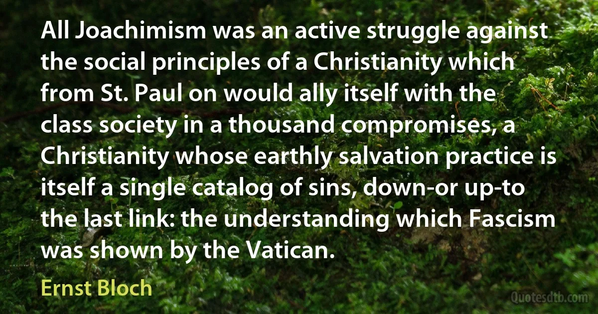 All Joachimism was an active struggle against the social principles of a Christianity which from St. Paul on would ally itself with the class society in a thousand compromises, a Christianity whose earthly salvation practice is itself a single catalog of sins, down-or up-to the last link: the understanding which Fascism was shown by the Vatican. (Ernst Bloch)