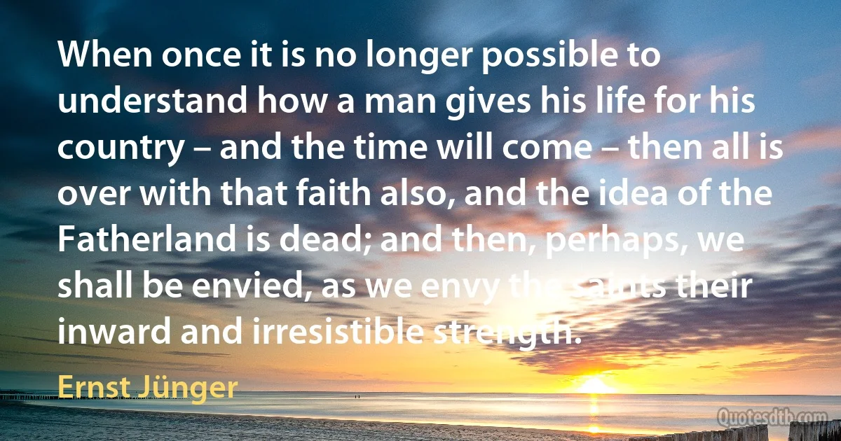 When once it is no longer possible to understand how a man gives his life for his country – and the time will come – then all is over with that faith also, and the idea of the Fatherland is dead; and then, perhaps, we shall be envied, as we envy the saints their inward and irresistible strength. (Ernst Jünger)