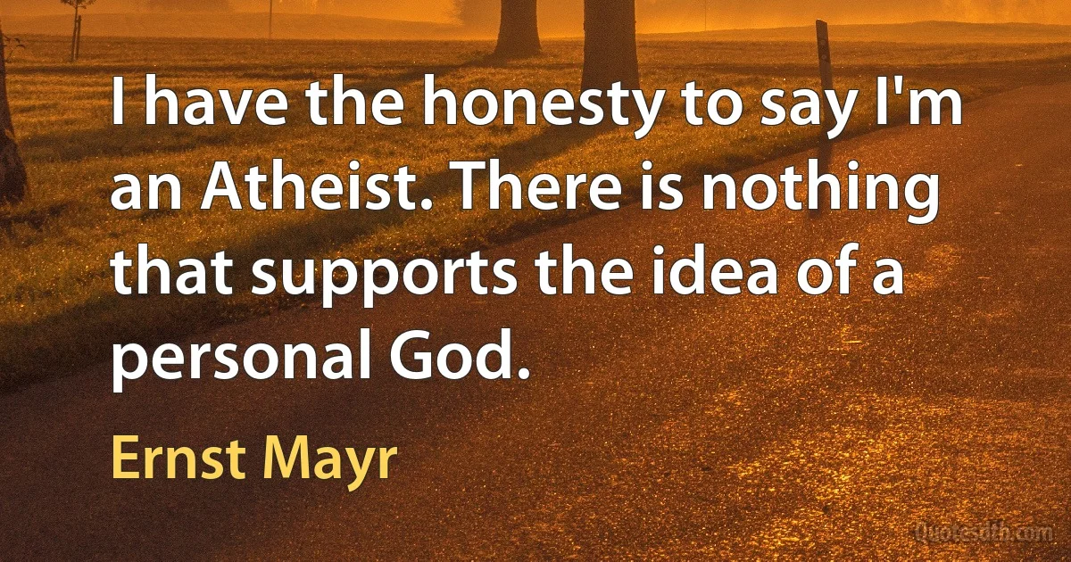 I have the honesty to say I'm an Atheist. There is nothing that supports the idea of a personal God. (Ernst Mayr)