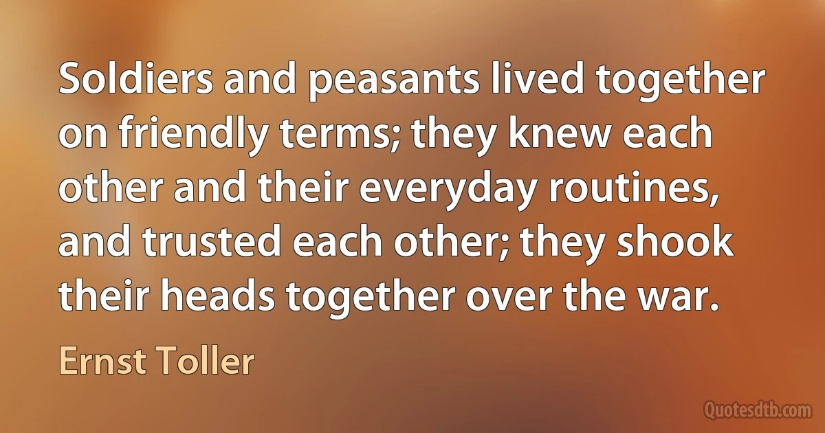 Soldiers and peasants lived together on friendly terms; they knew each other and their everyday routines, and trusted each other; they shook their heads together over the war. (Ernst Toller)