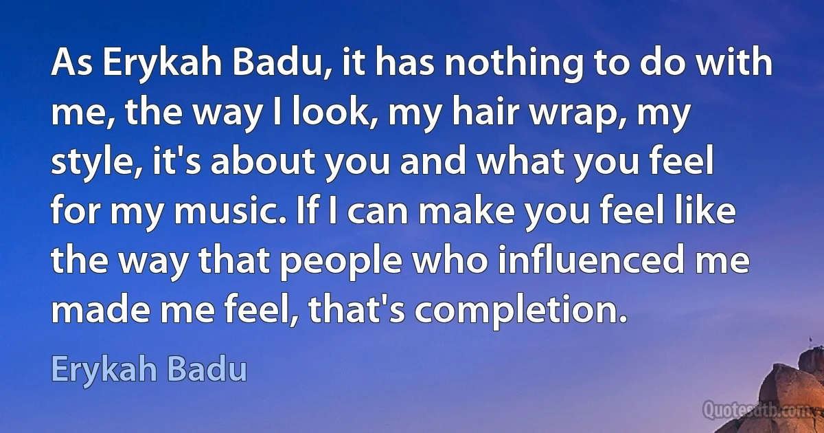 As Erykah Badu, it has nothing to do with me, the way I look, my hair wrap, my style, it's about you and what you feel for my music. If I can make you feel like the way that people who influenced me made me feel, that's completion. (Erykah Badu)