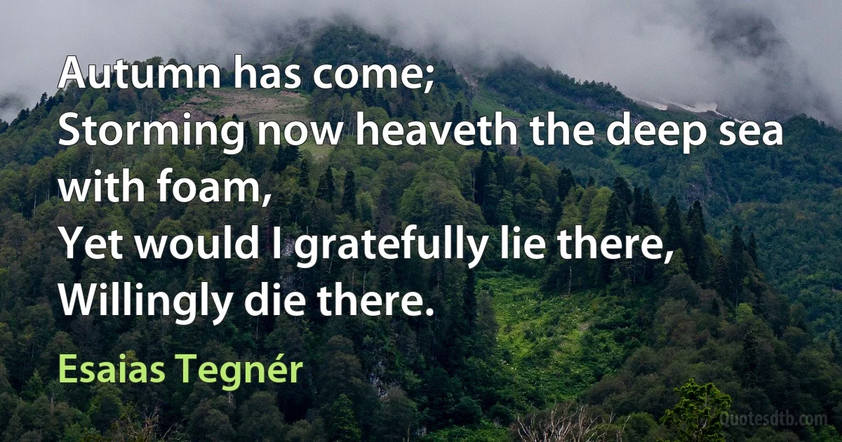 Autumn has come;
Storming now heaveth the deep sea with foam,
Yet would I gratefully lie there,
Willingly die there. (Esaias Tegnér)