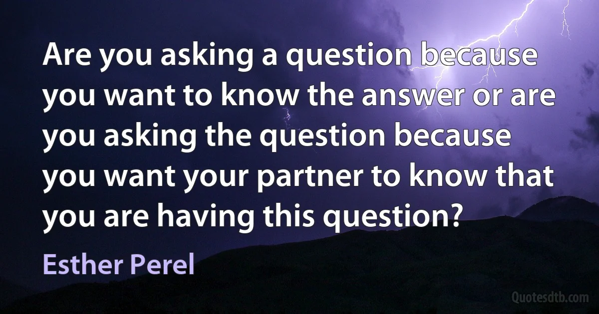 Are you asking a question because you want to know the answer or are you asking the question because you want your partner to know that you are having this question? (Esther Perel)