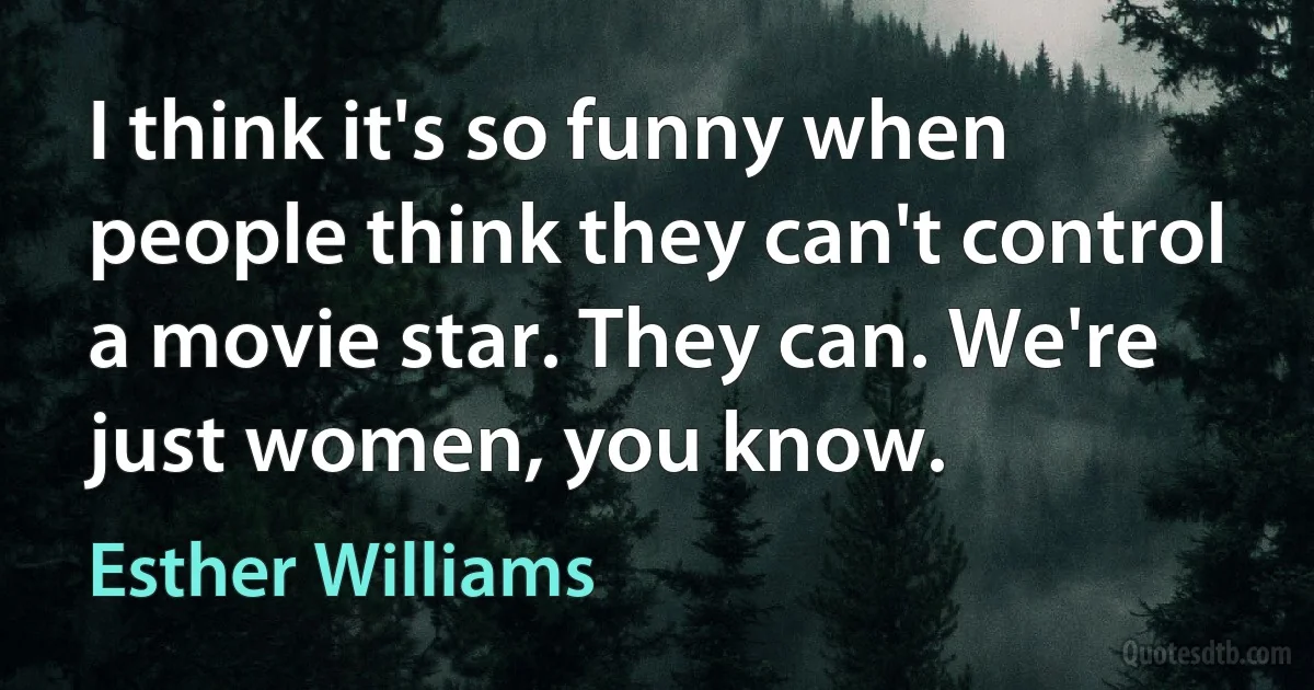 I think it's so funny when people think they can't control a movie star. They can. We're just women, you know. (Esther Williams)