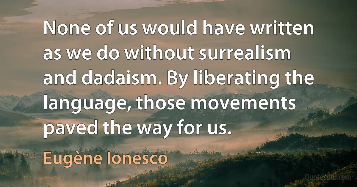 None of us would have written as we do without surrealism and dadaism. By liberating the language, those movements paved the way for us. (Eugène Ionesco)