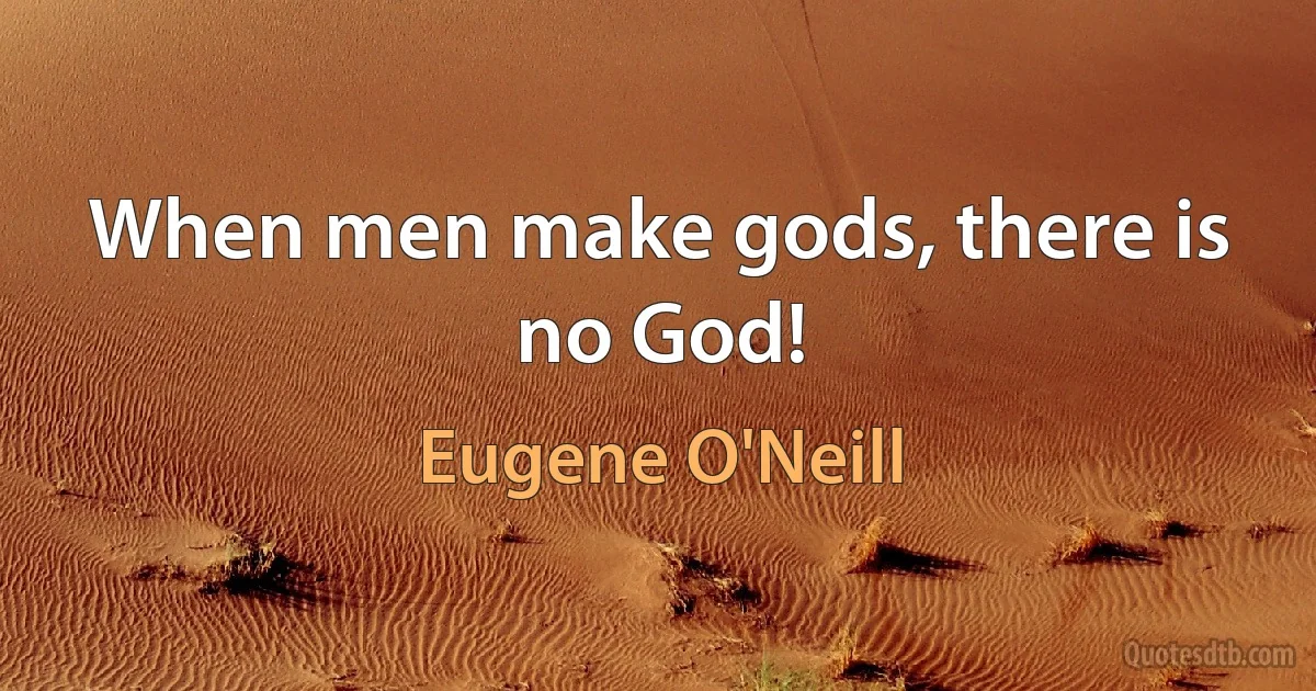 When men make gods, there is no God! (Eugene O'Neill)