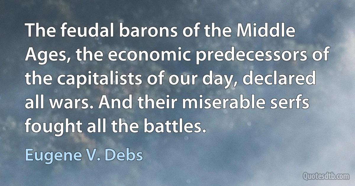 The feudal barons of the Middle Ages, the economic predecessors of the capitalists of our day, declared all wars. And their miserable serfs fought all the battles. (Eugene V. Debs)