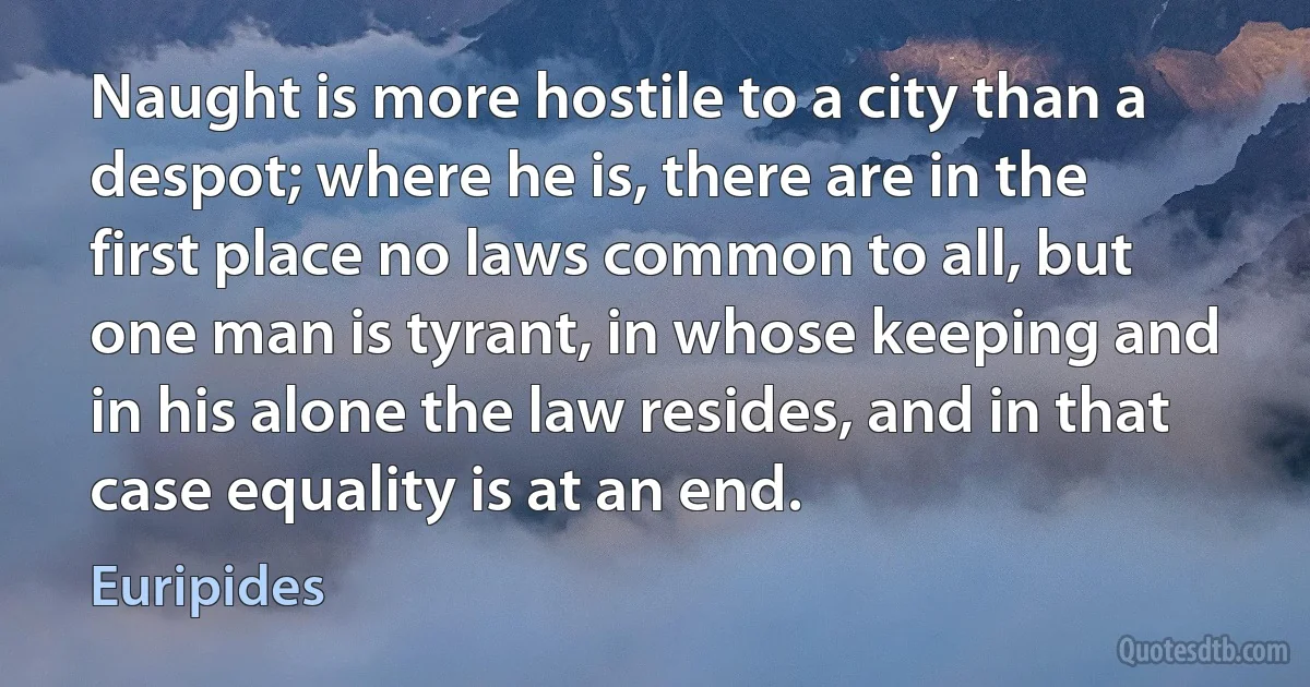 Naught is more hostile to a city than a despot; where he is, there are in the first place no laws common to all, but one man is tyrant, in whose keeping and in his alone the law resides, and in that case equality is at an end. (Euripides)