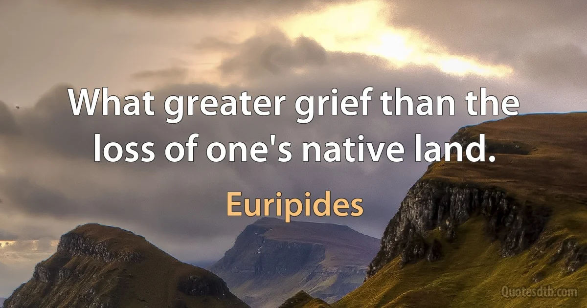 What greater grief than the loss of one's native land. (Euripides)