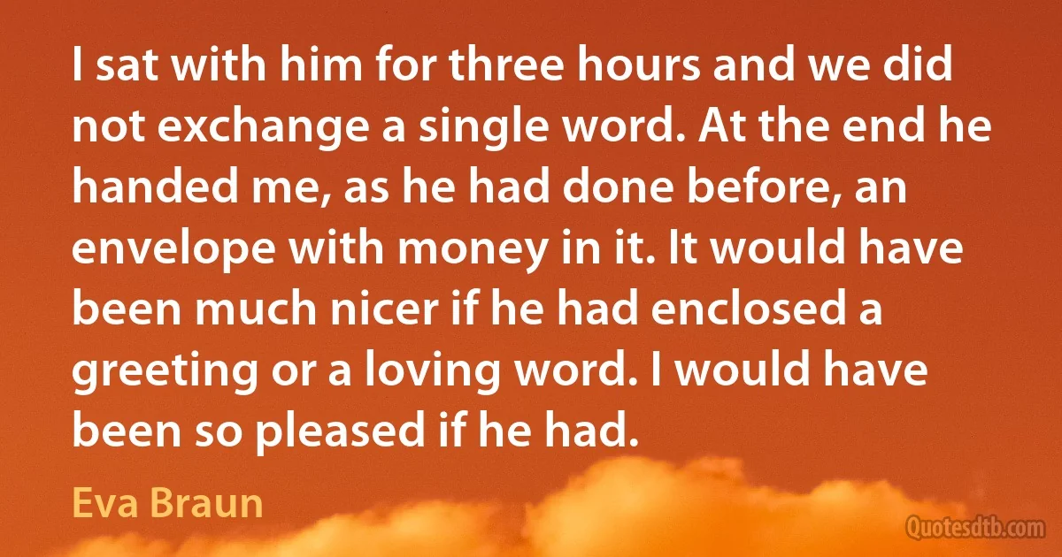 I sat with him for three hours and we did not exchange a single word. At the end he handed me, as he had done before, an envelope with money in it. It would have been much nicer if he had enclosed a greeting or a loving word. I would have been so pleased if he had. (Eva Braun)