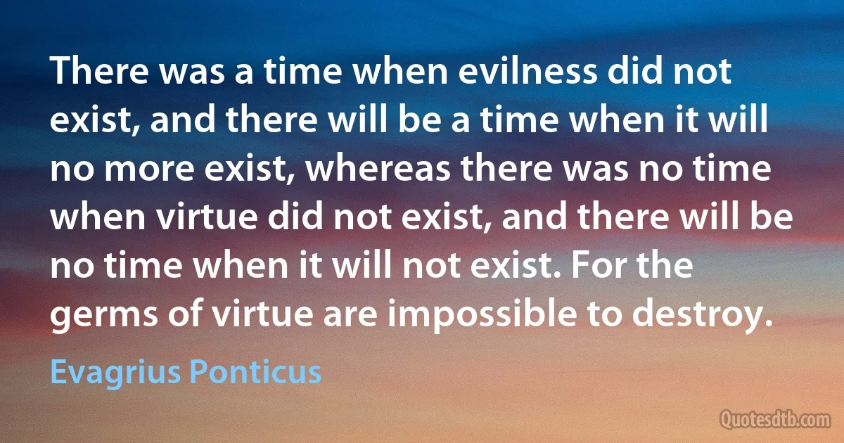 There was a time when evilness did not exist, and there will be a time when it will no more exist, whereas there was no time when virtue did not exist, and there will be no time when it will not exist. For the germs of virtue are impossible to destroy. (Evagrius Ponticus)