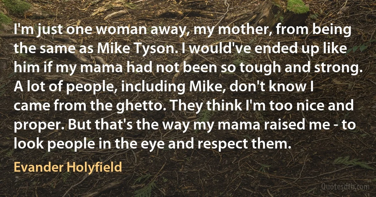 I'm just one woman away, my mother, from being the same as Mike Tyson. I would've ended up like him if my mama had not been so tough and strong. A lot of people, including Mike, don't know I came from the ghetto. They think I'm too nice and proper. But that's the way my mama raised me - to look people in the eye and respect them. (Evander Holyfield)