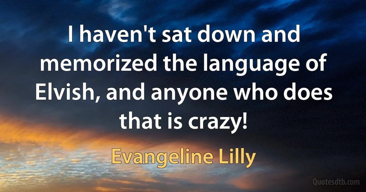 I haven't sat down and memorized the language of Elvish, and anyone who does that is crazy! (Evangeline Lilly)