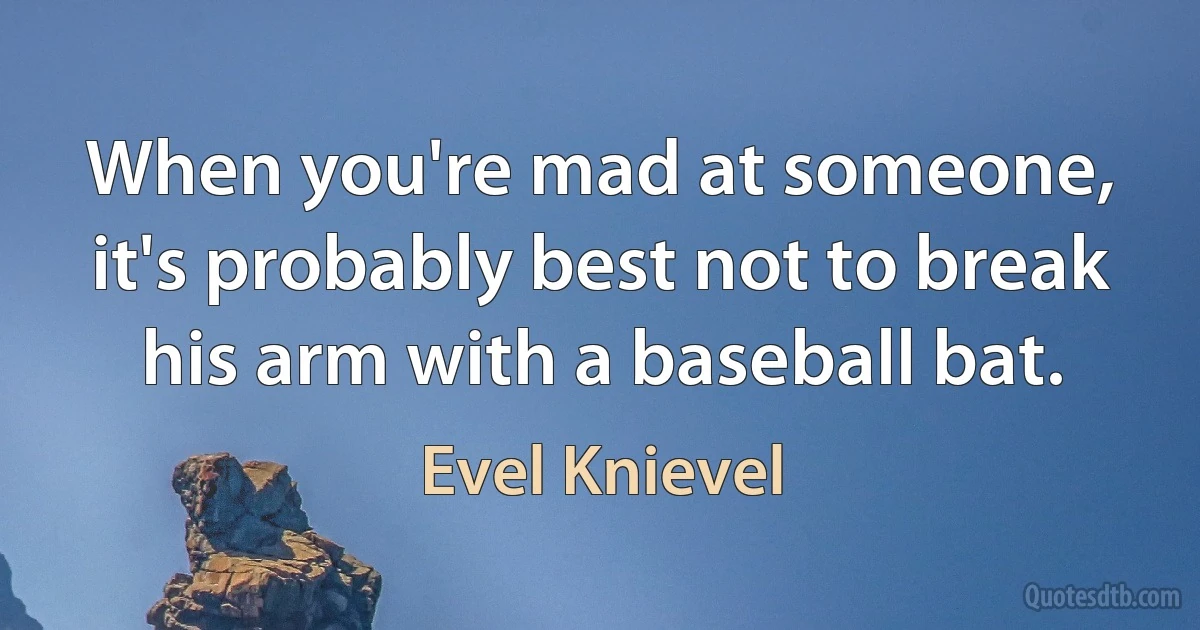 When you're mad at someone, it's probably best not to break his arm with a baseball bat. (Evel Knievel)