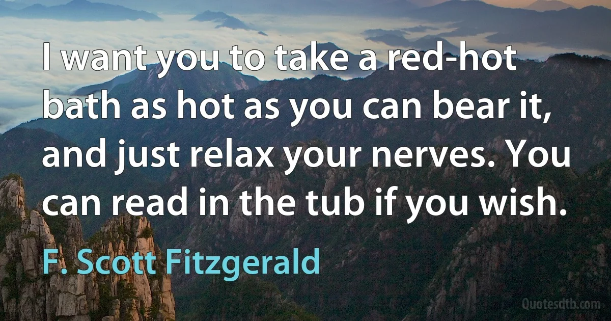 I want you to take a red-hot bath as hot as you can bear it, and just relax your nerves. You can read in the tub if you wish. (F. Scott Fitzgerald)