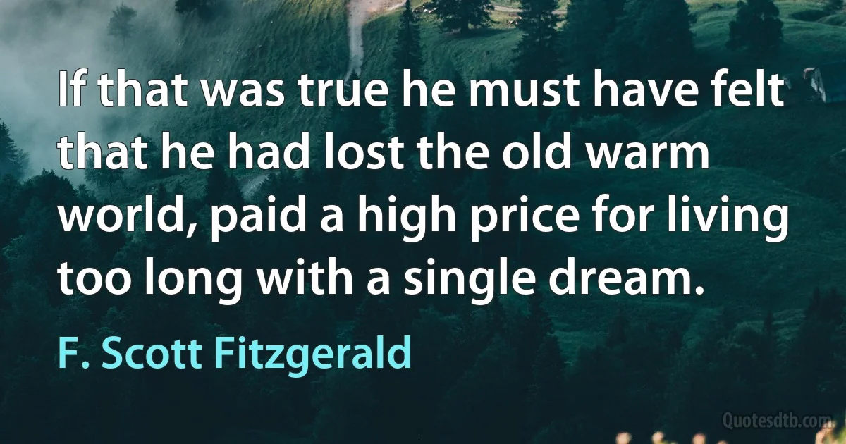 If that was true he must have felt that he had lost the old warm world, paid a high price for living too long with a single dream. (F. Scott Fitzgerald)