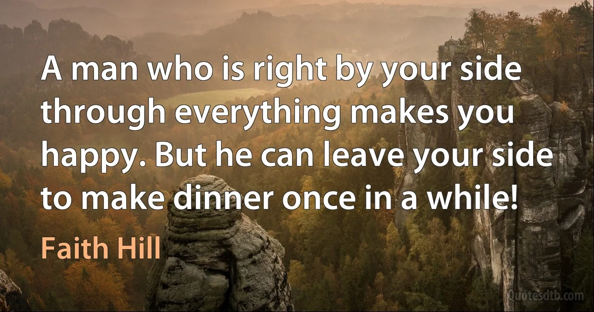 A man who is right by your side through everything makes you happy. But he can leave your side to make dinner once in a while! (Faith Hill)