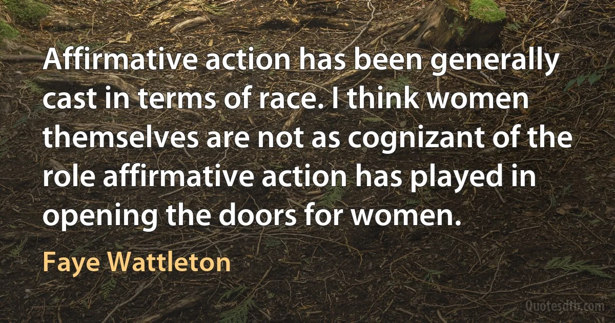 Affirmative action has been generally cast in terms of race. I think women themselves are not as cognizant of the role affirmative action has played in opening the doors for women. (Faye Wattleton)