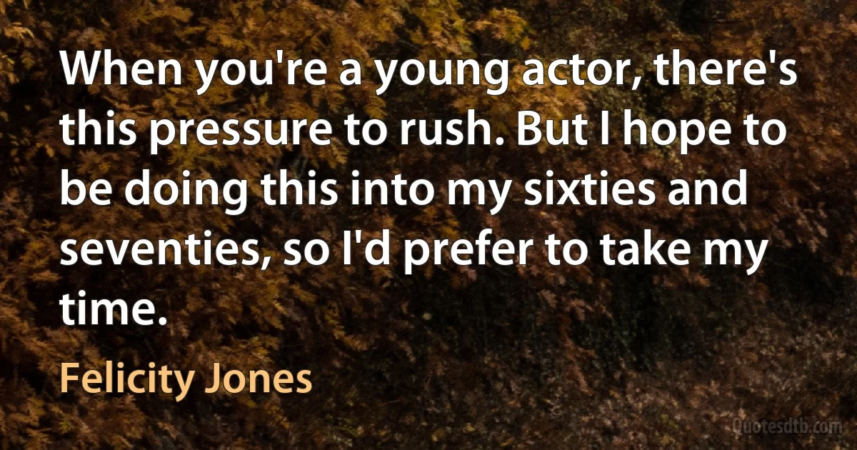 When you're a young actor, there's this pressure to rush. But I hope to be doing this into my sixties and seventies, so I'd prefer to take my time. (Felicity Jones)