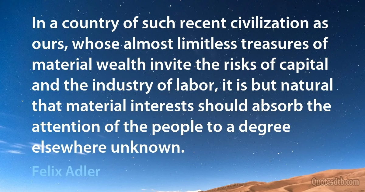 In a country of such recent civilization as ours, whose almost limitless treasures of material wealth invite the risks of capital and the industry of labor, it is but natural that material interests should absorb the attention of the people to a degree elsewhere unknown. (Felix Adler)